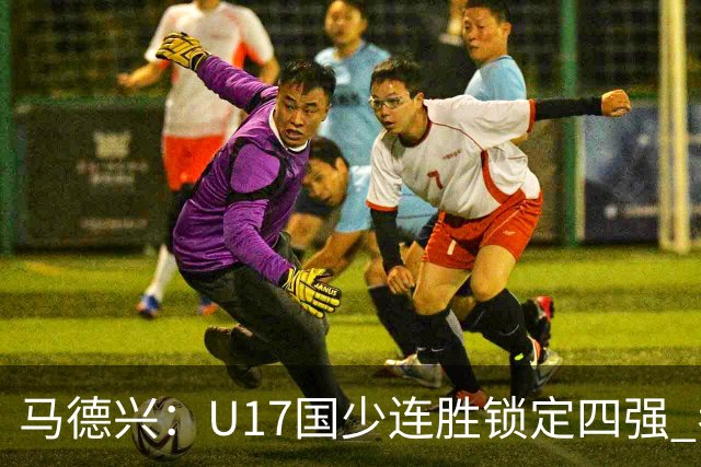 马德兴：U17国少连胜锁定四强 考察新人收效显著
